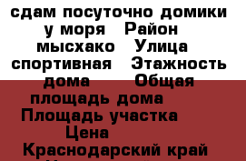 сдам посуточно домики у моря › Район ­ мысхако › Улица ­ спортивная › Этажность дома ­ 1 › Общая площадь дома ­ 30 › Площадь участка ­ 5 › Цена ­ 1 500 - Краснодарский край, Новороссийск г. Недвижимость » Дома, коттеджи, дачи аренда   . Краснодарский край,Новороссийск г.